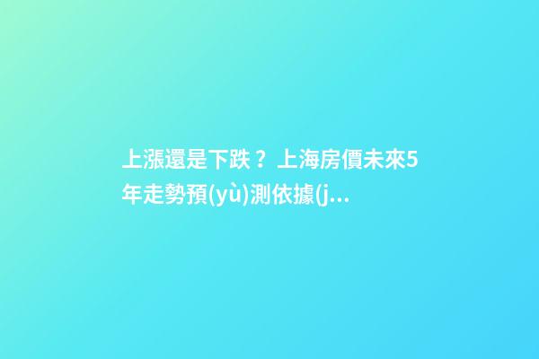 上漲還是下跌？上海房價未來5年走勢預(yù)測依據(jù)是什么？